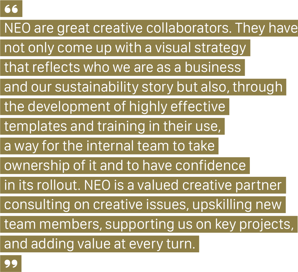 NEO We Get You Financial Services Quote A client quote that says, "NEO are great creative collaborators. They have not only come up with a visual strategy that reflects who we are as a business and our sustainability story but also, through the development of highly effective templates and training in their use, a way for the internal team to take ownership of it and to have confidence in its rollout. NEO is a valued creative partner, consulting on creative issues, upskilling new team members, supporting us on key projects, and adding value at every turn."
