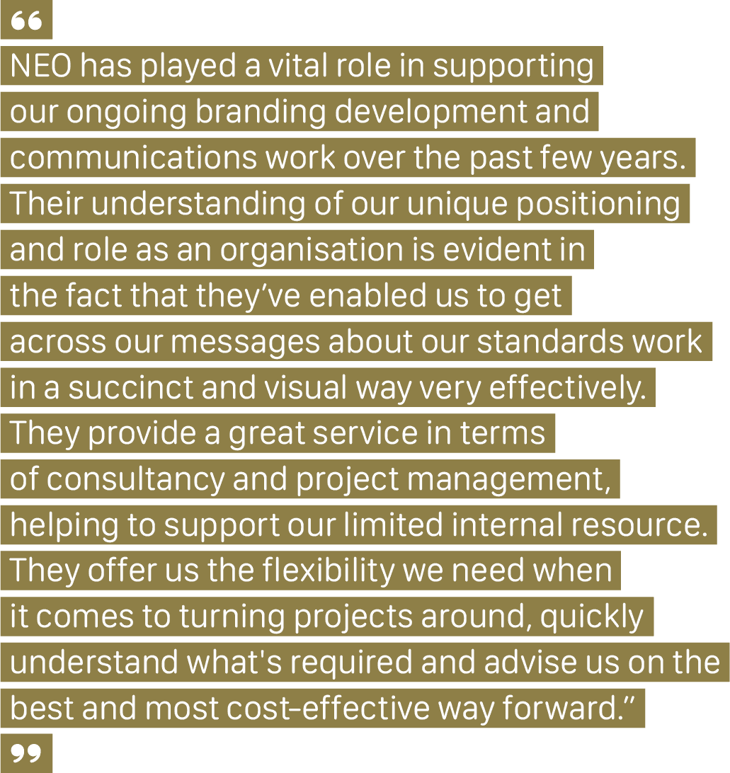NEO Landing Page Professional Bodies ‘We Get You’ A client quote that says, “NEO has played a vital role in supporting our ongoing branding development and communications work over the past few years. Their understanding of our unique positioning and role as an organisation is evident in the fact that they’ve enabled us to get across our messages about our standards work in a succinct and visual way very effectively. They provide a great service in terms of consultancy and project management, helping to support our limited internal resource. They offer us the flexibility we need when it comes to turning projects around, quickly understand what's required and advise us on the best and most cost-effective way forward.”